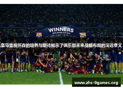 皇马重视怀森的培养与期待揭示了俱乐部未来战略布局的深远意义