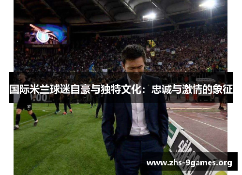 国际米兰球迷自豪与独特文化：忠诚与激情的象征