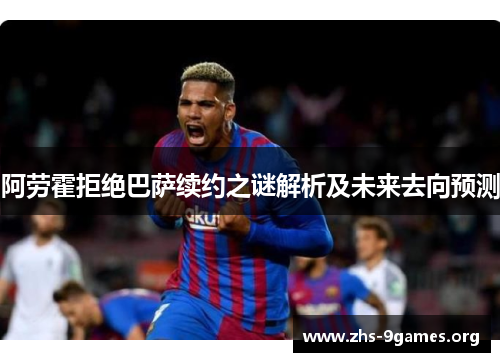 阿劳霍拒绝巴萨续约之谜解析及未来去向预测 阿劳霍拒绝巴萨续约之谜解析及未来去向预测