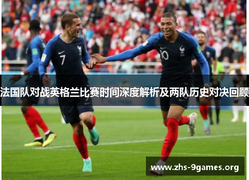 法国队对战英格兰比赛时间深度解析及两队历史对决回顾 法国队对战英格兰比赛时间深度解析及两队历史对决回顾
