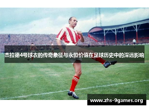 杰拉德4号球衣的传奇象征与永恒价值在足球历史中的深远影响 杰拉德4号球衣的传奇象征与永恒价值在足球历史中的深远影响