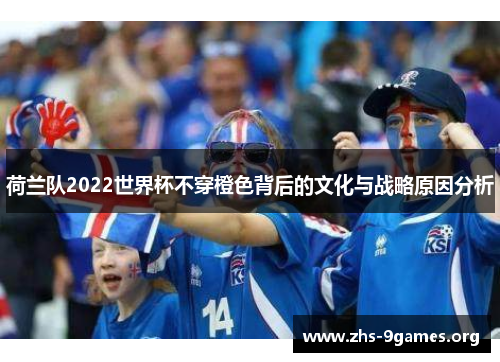 荷兰队2022世界杯不穿橙色背后的文化与战略原因分析 荷兰队2022世界杯不穿橙色背后的文化与战略原因分析